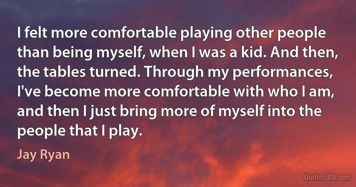 I felt more comfortable playing other people than being myself, when I was a kid. And then, the tables turned. Through my performances, I've become more comfortable with who I am, and then I just bring more of myself into the people that I play. (Jay Ryan)