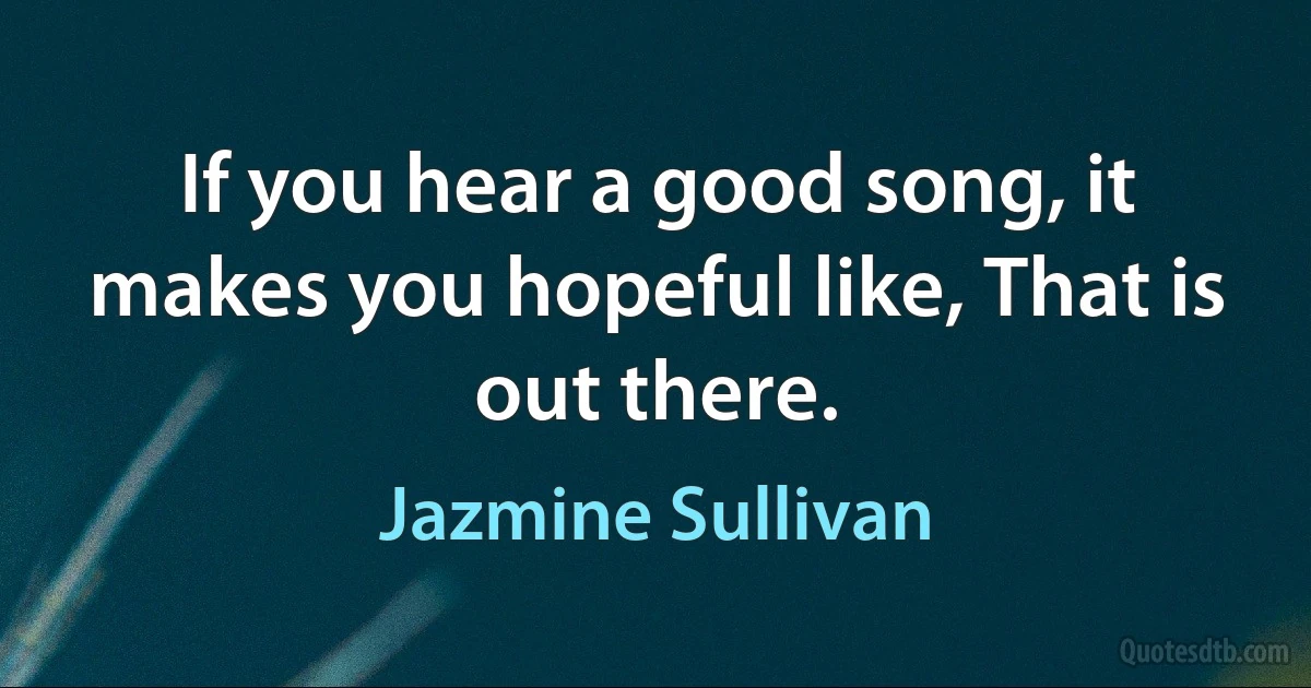 If you hear a good song, it makes you hopeful like, That is out there. (Jazmine Sullivan)