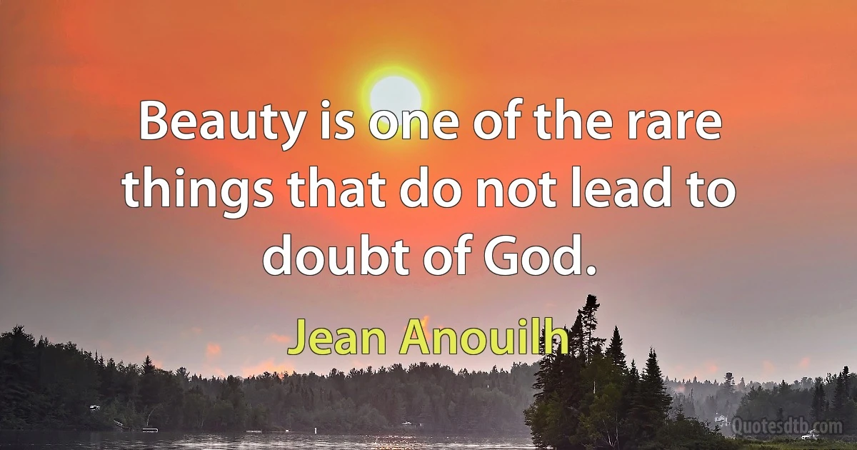 Beauty is one of the rare things that do not lead to doubt of God. (Jean Anouilh)