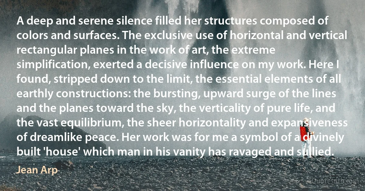 A deep and serene silence filled her structures composed of colors and surfaces. The exclusive use of horizontal and vertical rectangular planes in the work of art, the extreme simplification, exerted a decisive influence on my work. Here I found, stripped down to the limit, the essential elements of all earthly constructions: the bursting, upward surge of the lines and the planes toward the sky, the verticality of pure life, and the vast equilibrium, the sheer horizontality and expansiveness of dreamlike peace. Her work was for me a symbol of a divinely built 'house' which man in his vanity has ravaged and sullied. (Jean Arp)