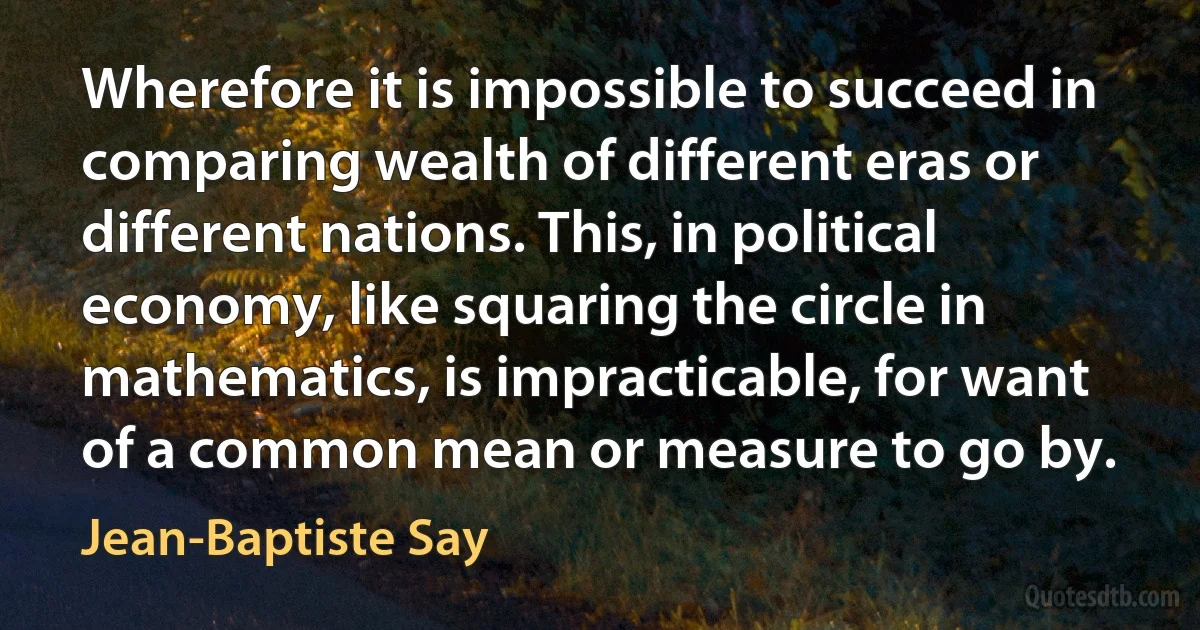 Wherefore it is impossible to succeed in comparing wealth of different eras or different nations. This, in political economy, like squaring the circle in mathematics, is impracticable, for want of a common mean or measure to go by. (Jean-Baptiste Say)