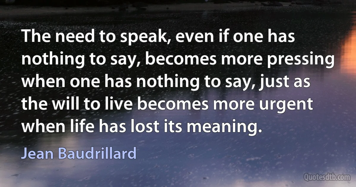 The need to speak, even if one has nothing to say, becomes more pressing when one has nothing to say, just as the will to live becomes more urgent when life has lost its meaning. (Jean Baudrillard)