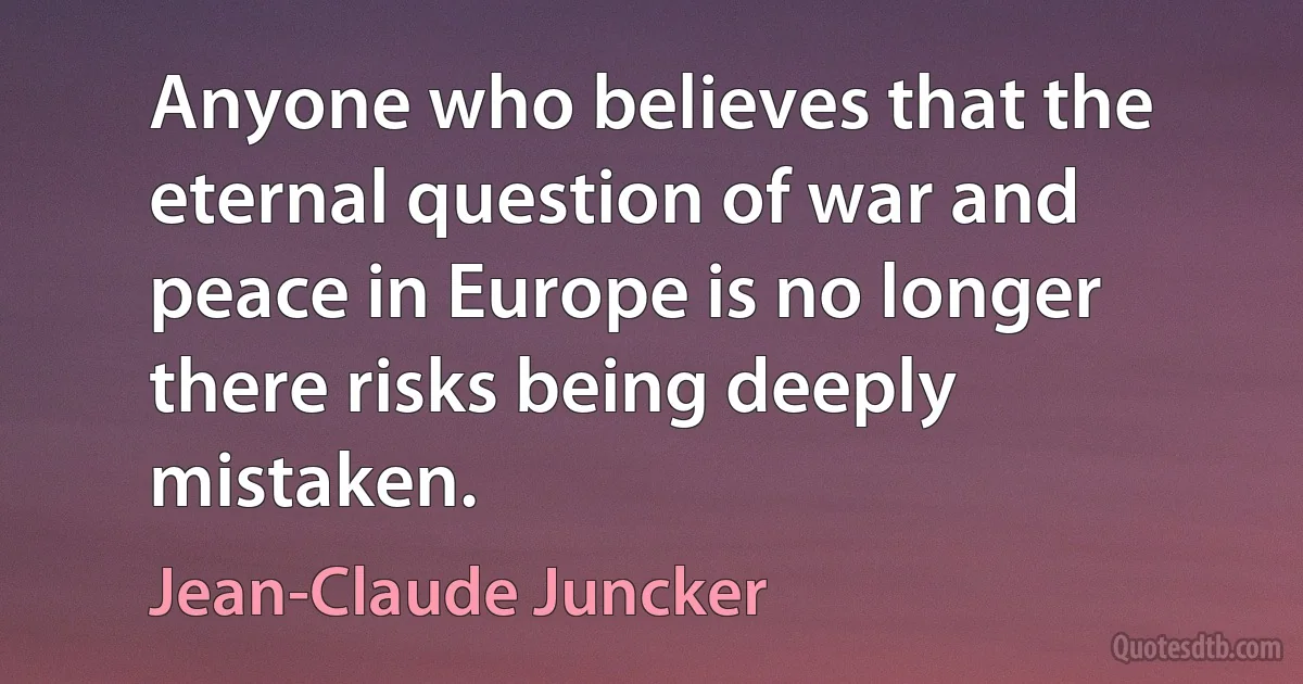 Anyone who believes that the eternal question of war and peace in Europe is no longer there risks being deeply mistaken. (Jean-Claude Juncker)