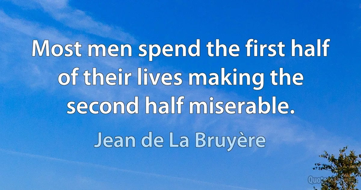 Most men spend the first half of their lives making the second half miserable. (Jean de La Bruyère)