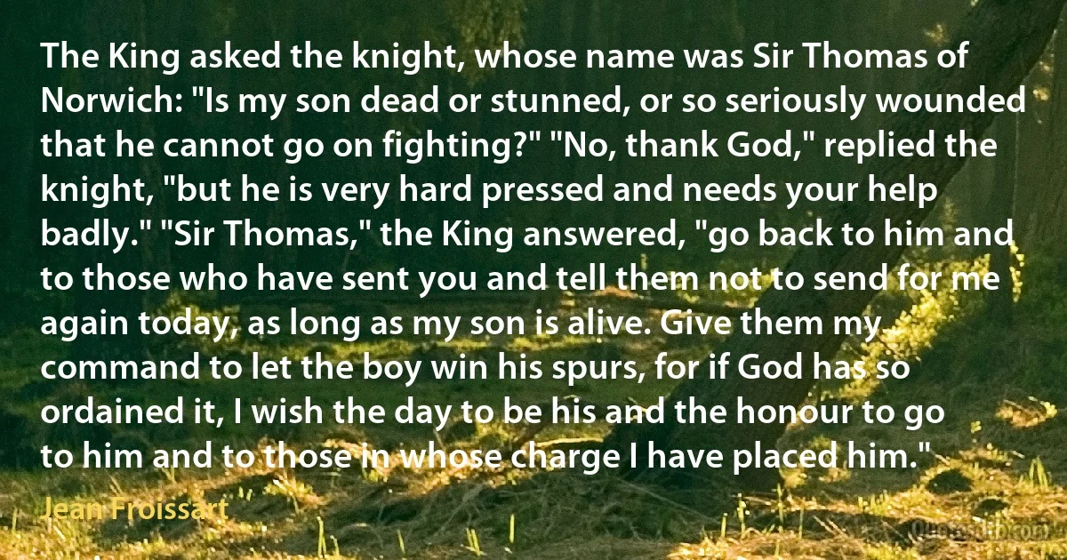 The King asked the knight, whose name was Sir Thomas of Norwich: "Is my son dead or stunned, or so seriously wounded that he cannot go on fighting?" "No, thank God," replied the knight, "but he is very hard pressed and needs your help badly." "Sir Thomas," the King answered, "go back to him and to those who have sent you and tell them not to send for me again today, as long as my son is alive. Give them my command to let the boy win his spurs, for if God has so ordained it, I wish the day to be his and the honour to go to him and to those in whose charge I have placed him." (Jean Froissart)