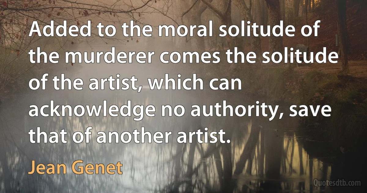 Added to the moral solitude of the murderer comes the solitude of the artist, which can acknowledge no authority, save that of another artist. (Jean Genet)