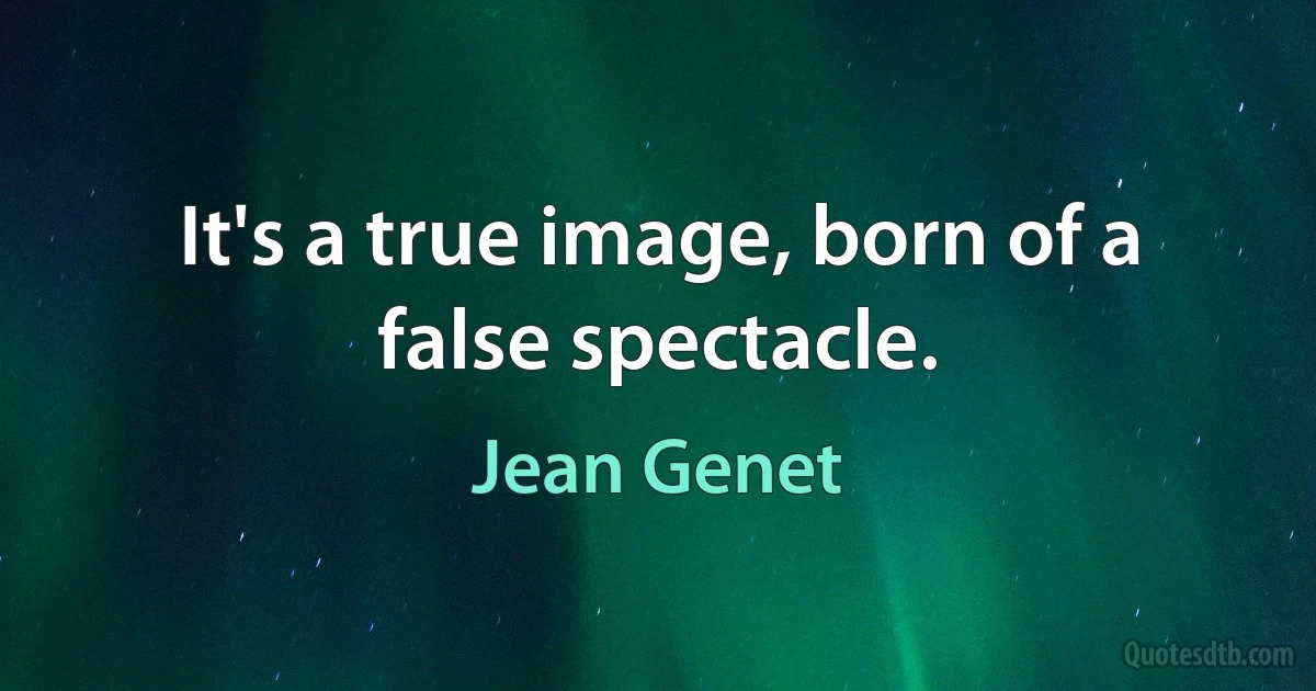 It's a true image, born of a false spectacle. (Jean Genet)