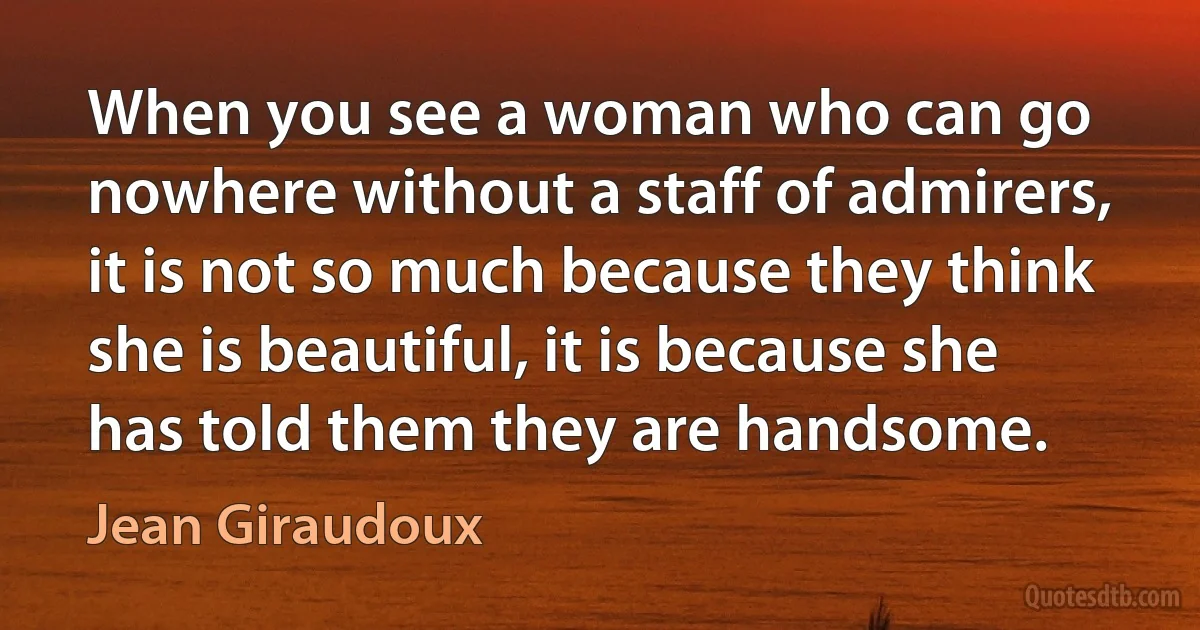 When you see a woman who can go nowhere without a staff of admirers, it is not so much because they think she is beautiful, it is because she has told them they are handsome. (Jean Giraudoux)