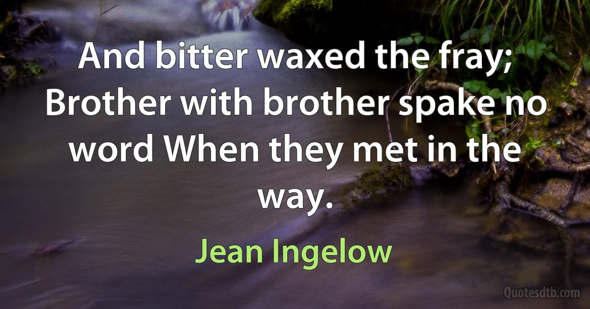 And bitter waxed the fray; Brother with brother spake no word When they met in the way. (Jean Ingelow)