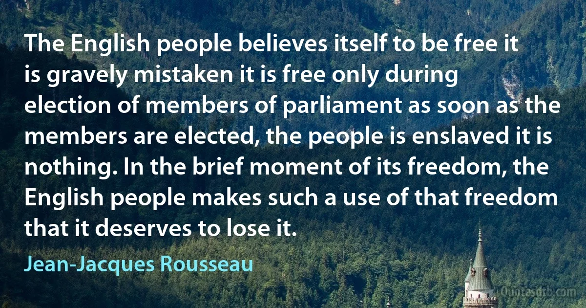 The English people believes itself to be free it is gravely mistaken it is free only during election of members of parliament as soon as the members are elected, the people is enslaved it is nothing. In the brief moment of its freedom, the English people makes such a use of that freedom that it deserves to lose it. (Jean-Jacques Rousseau)