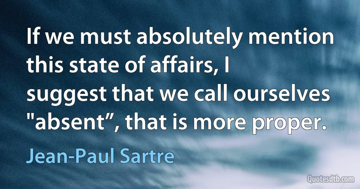 If we must absolutely mention this state of affairs, I suggest that we call ourselves "absent”, that is more proper. (Jean-Paul Sartre)