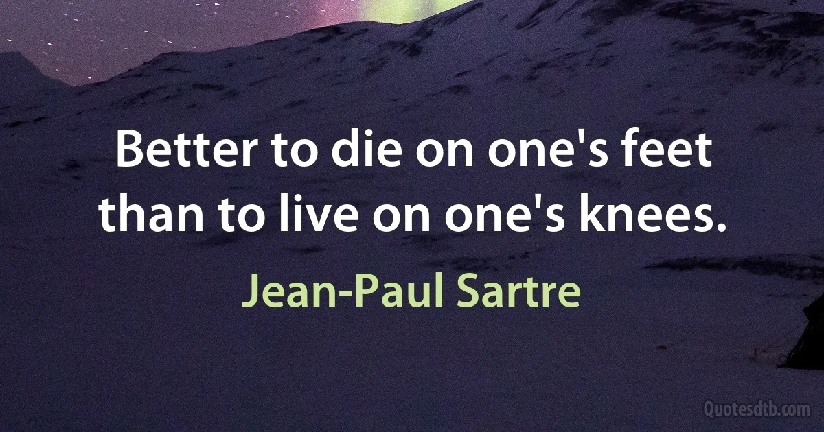 Better to die on one's feet than to live on one's knees. (Jean-Paul Sartre)