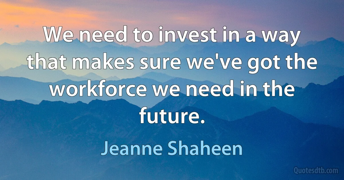 We need to invest in a way that makes sure we've got the workforce we need in the future. (Jeanne Shaheen)