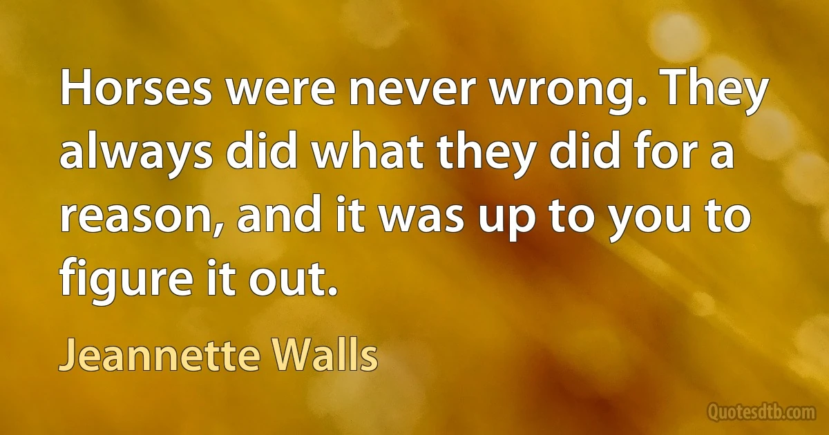 Horses were never wrong. They always did what they did for a reason, and it was up to you to figure it out. (Jeannette Walls)