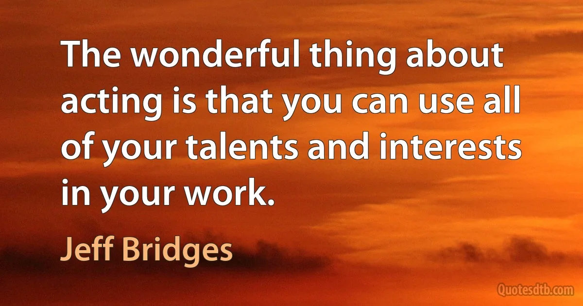 The wonderful thing about acting is that you can use all of your talents and interests in your work. (Jeff Bridges)