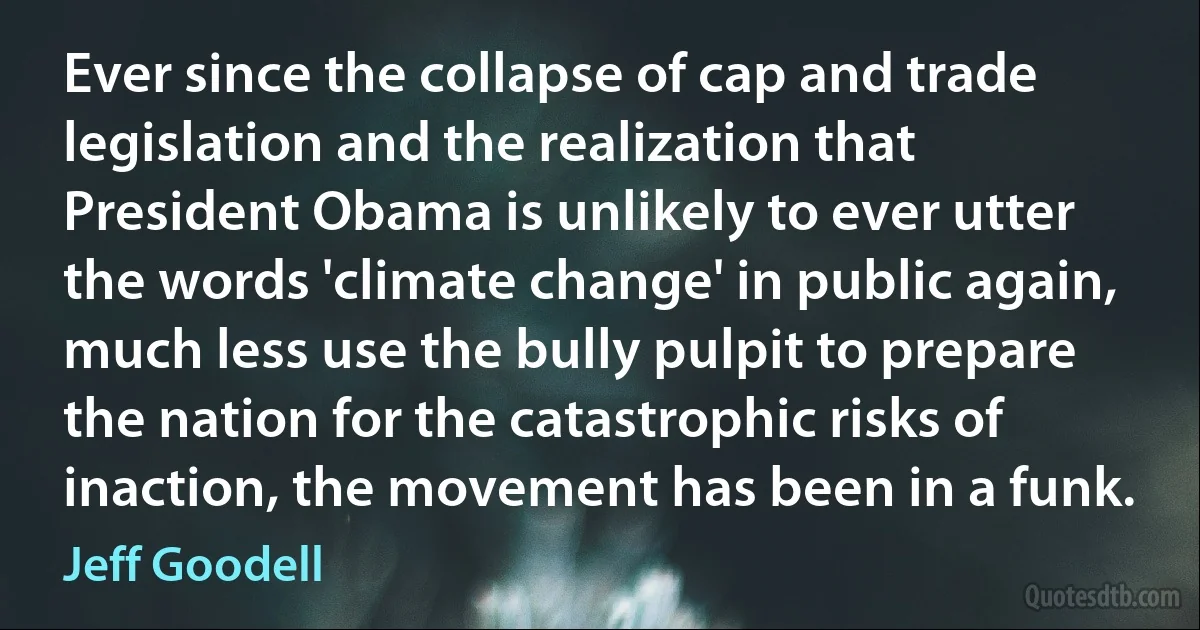 Ever since the collapse of cap and trade legislation and the realization that President Obama is unlikely to ever utter the words 'climate change' in public again, much less use the bully pulpit to prepare the nation for the catastrophic risks of inaction, the movement has been in a funk. (Jeff Goodell)