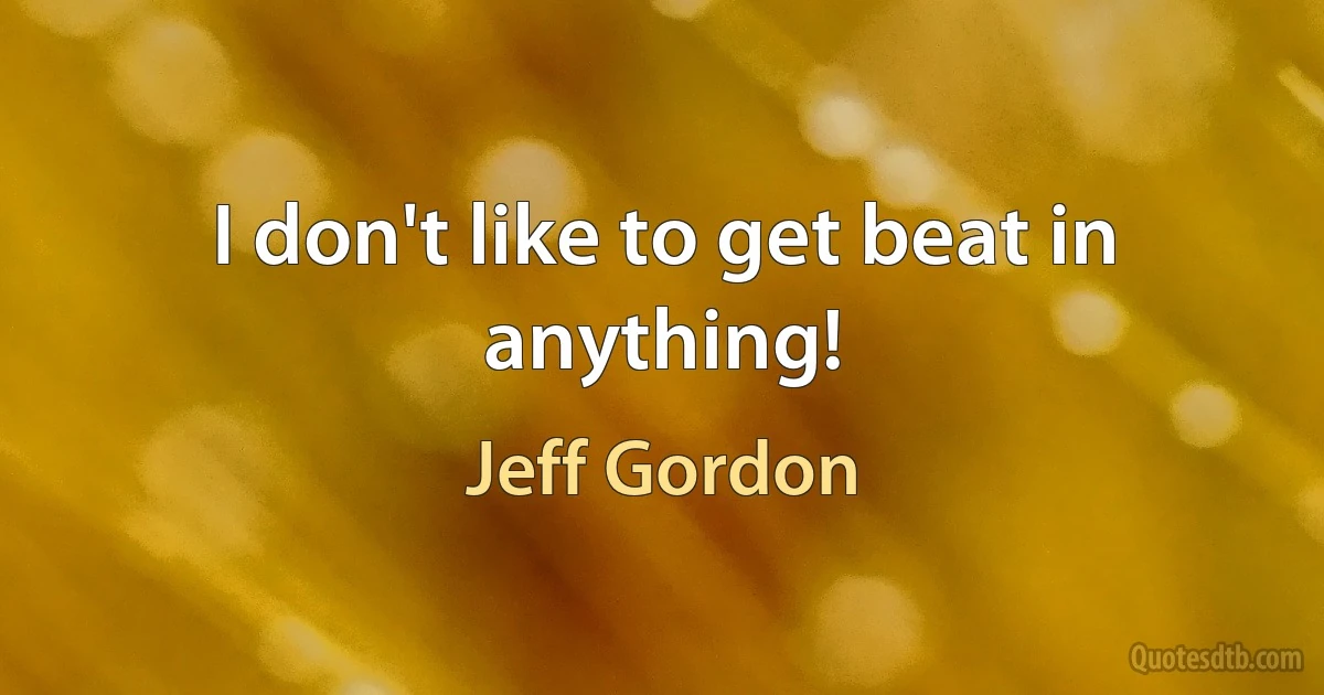 I don't like to get beat in anything! (Jeff Gordon)