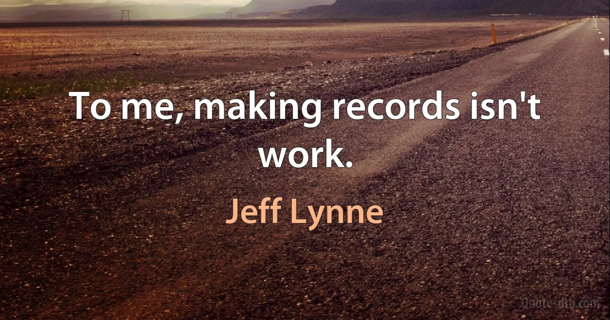 To me, making records isn't work. (Jeff Lynne)