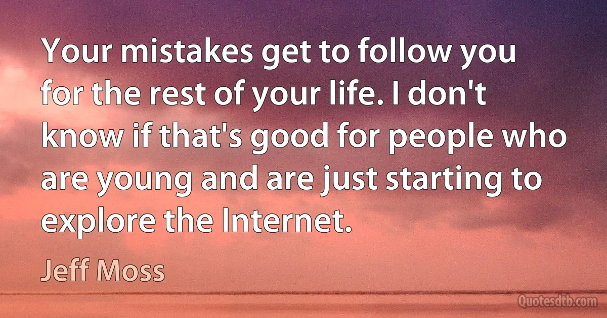 Your mistakes get to follow you for the rest of your life. I don't know if that's good for people who are young and are just starting to explore the Internet. (Jeff Moss)