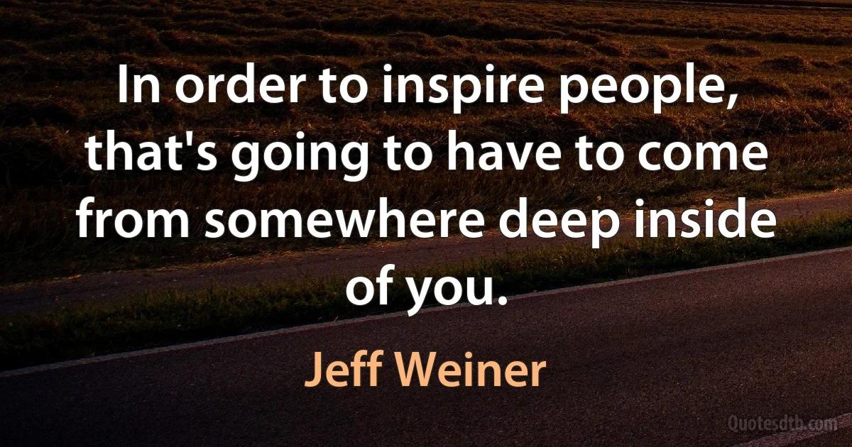 In order to inspire people, that's going to have to come from somewhere deep inside of you. (Jeff Weiner)