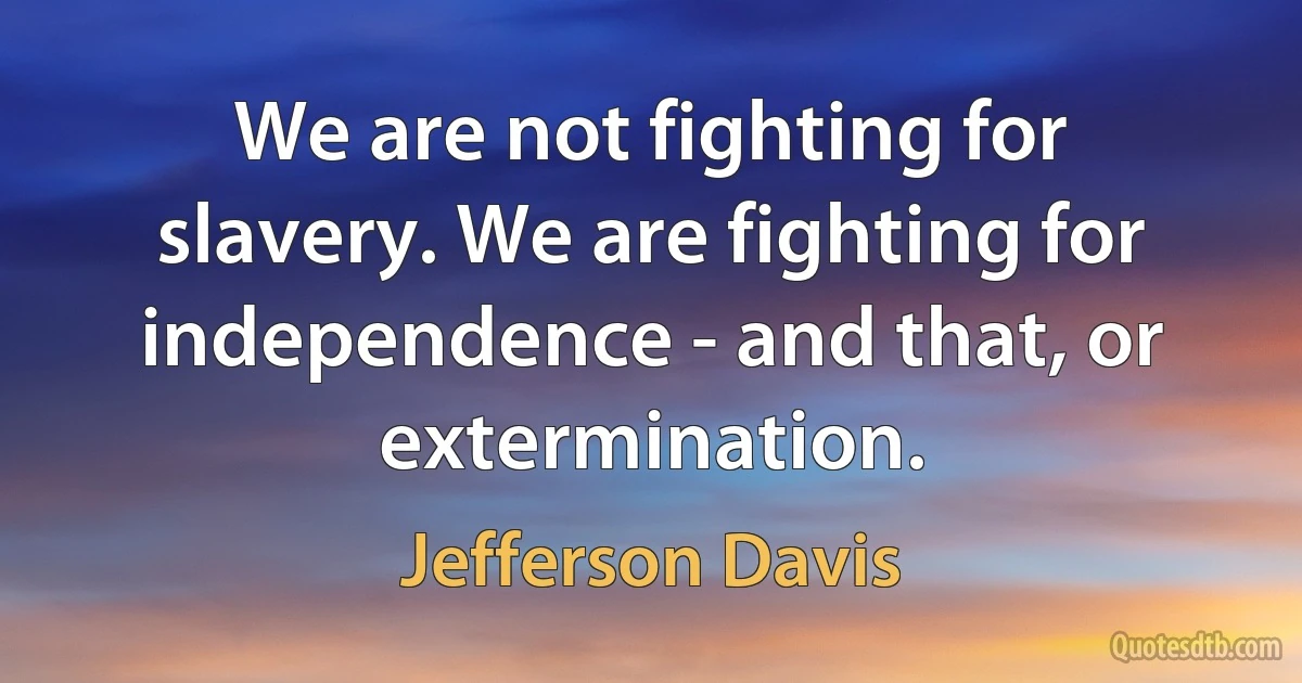 We are not fighting for slavery. We are fighting for independence - and that, or extermination. (Jefferson Davis)