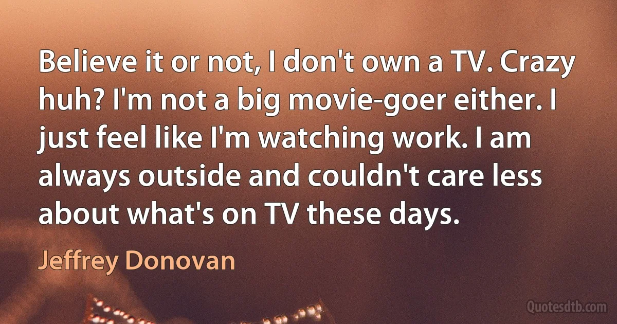 Believe it or not, I don't own a TV. Crazy huh? I'm not a big movie-goer either. I just feel like I'm watching work. I am always outside and couldn't care less about what's on TV these days. (Jeffrey Donovan)