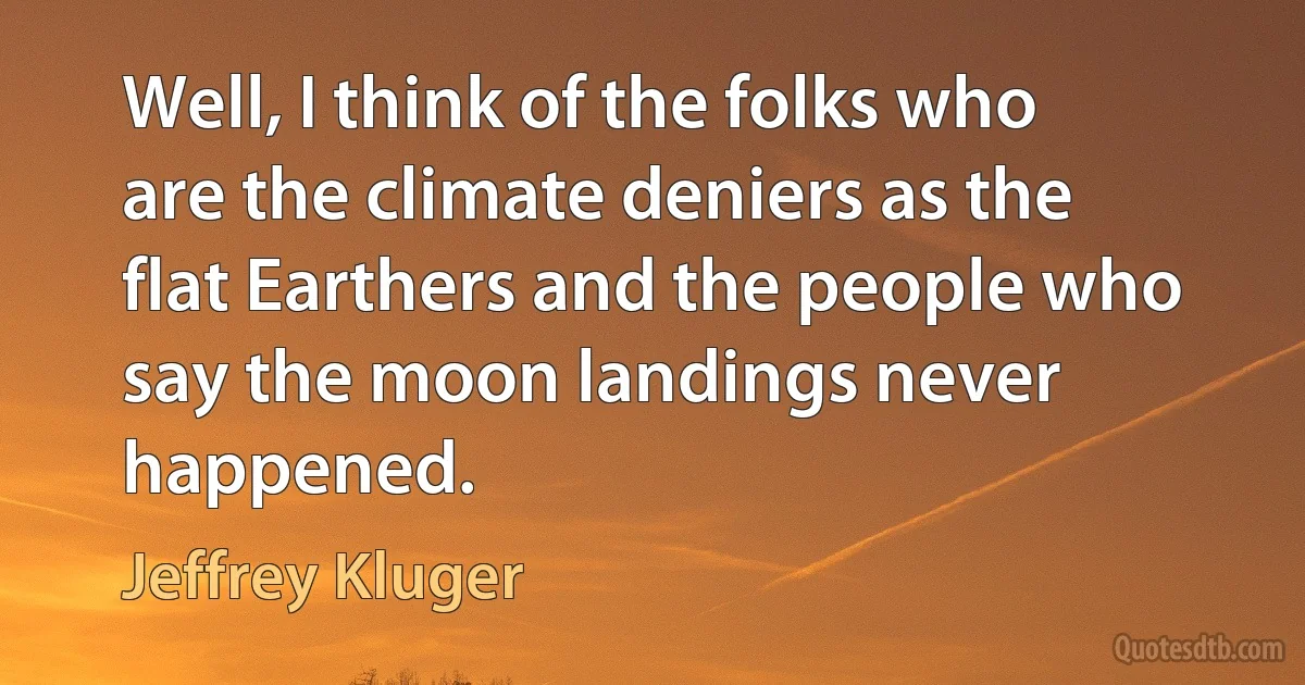 Well, I think of the folks who are the climate deniers as the flat Earthers and the people who say the moon landings never happened. (Jeffrey Kluger)