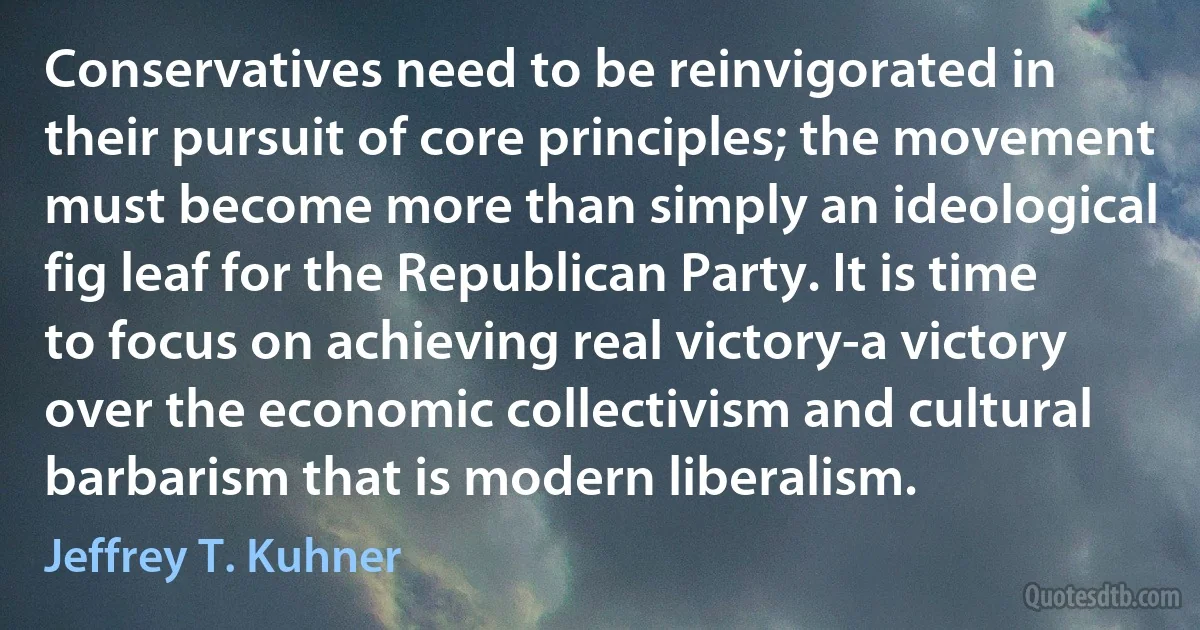 Conservatives need to be reinvigorated in their pursuit of core principles; the movement must become more than simply an ideological fig leaf for the Republican Party. It is time to focus on achieving real victory-a victory over the economic collectivism and cultural barbarism that is modern liberalism. (Jeffrey T. Kuhner)