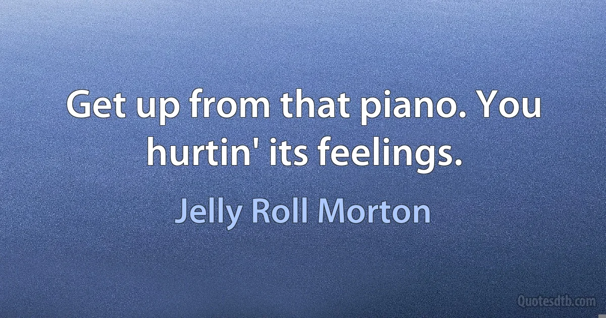 Get up from that piano. You hurtin' its feelings. (Jelly Roll Morton)