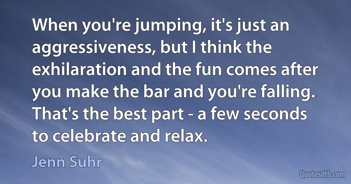 When you're jumping, it's just an aggressiveness, but I think the exhilaration and the fun comes after you make the bar and you're falling. That's the best part - a few seconds to celebrate and relax. (Jenn Suhr)