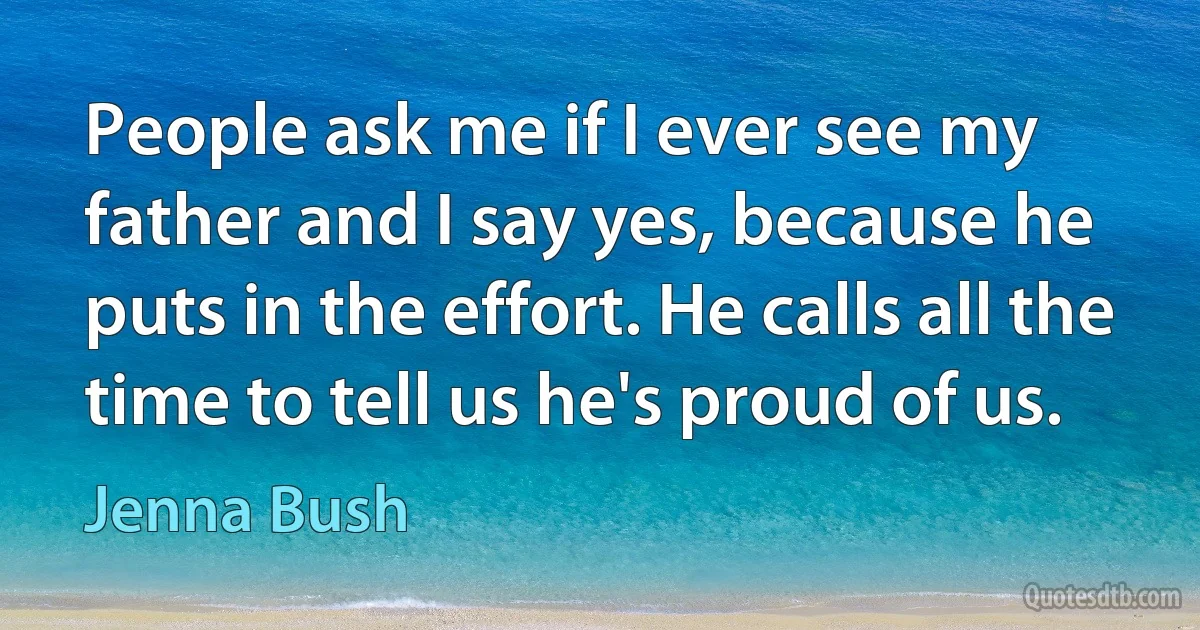 People ask me if I ever see my father and I say yes, because he puts in the effort. He calls all the time to tell us he's proud of us. (Jenna Bush)