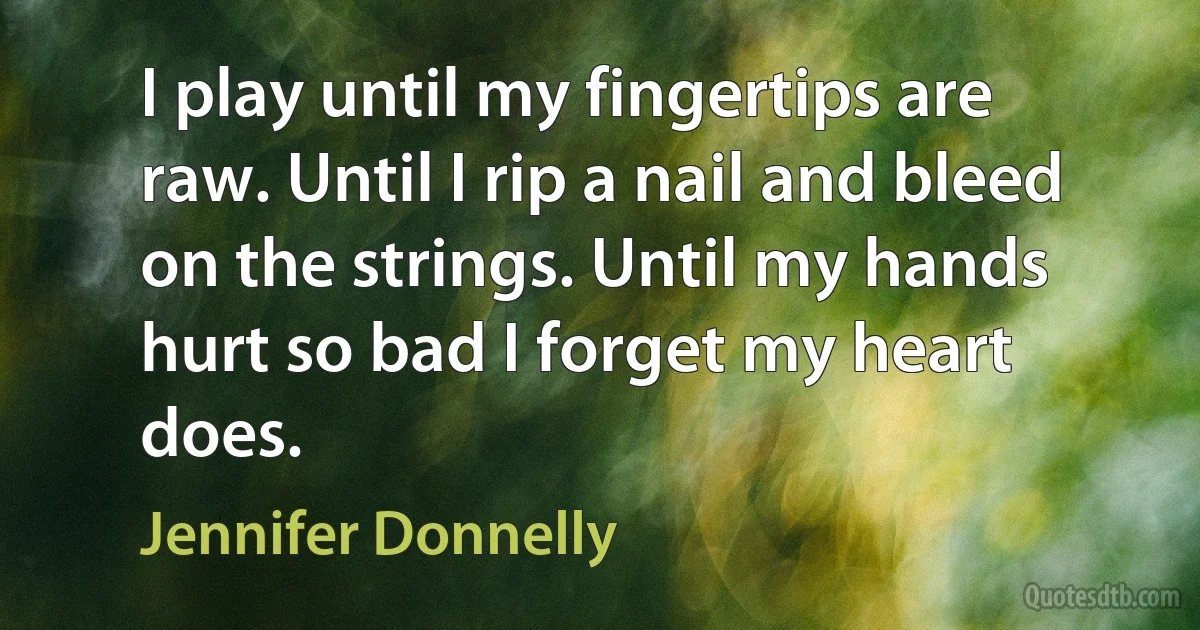 I play until my fingertips are raw. Until I rip a nail and bleed on the strings. Until my hands hurt so bad I forget my heart does. (Jennifer Donnelly)