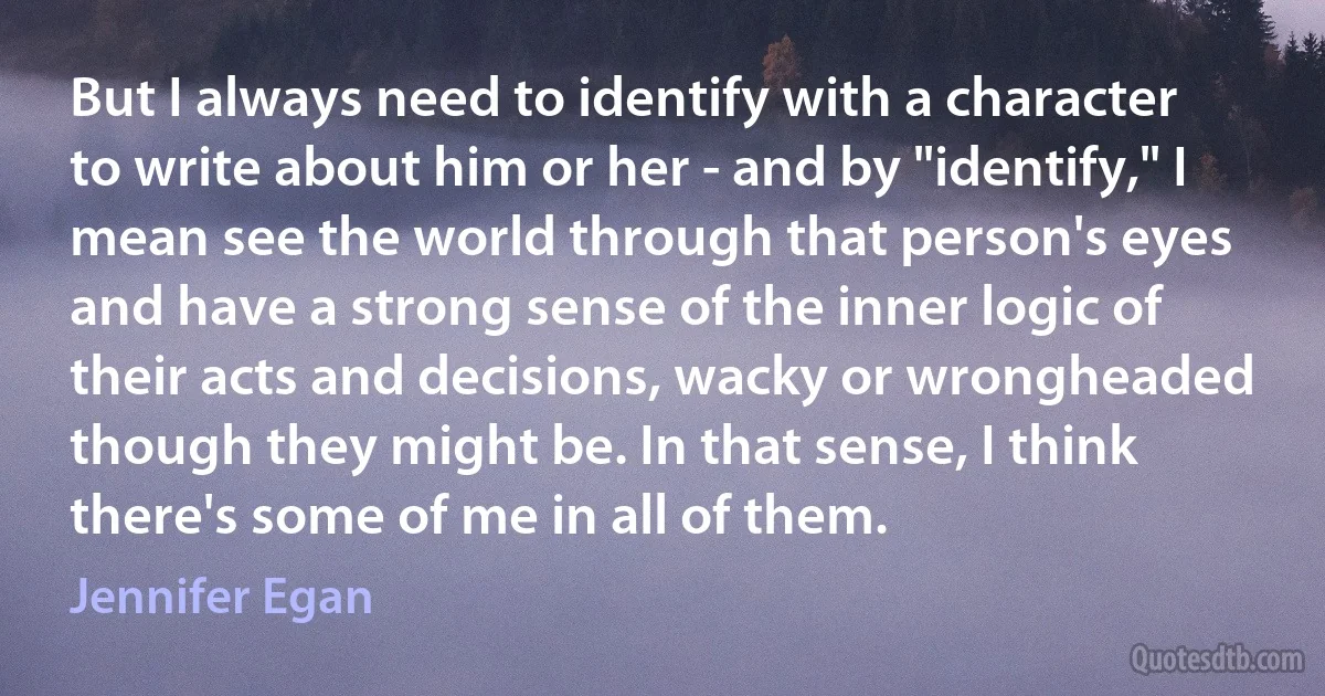 But I always need to identify with a character to write about him or her - and by "identify," I mean see the world through that person's eyes and have a strong sense of the inner logic of their acts and decisions, wacky or wrongheaded though they might be. In that sense, I think there's some of me in all of them. (Jennifer Egan)