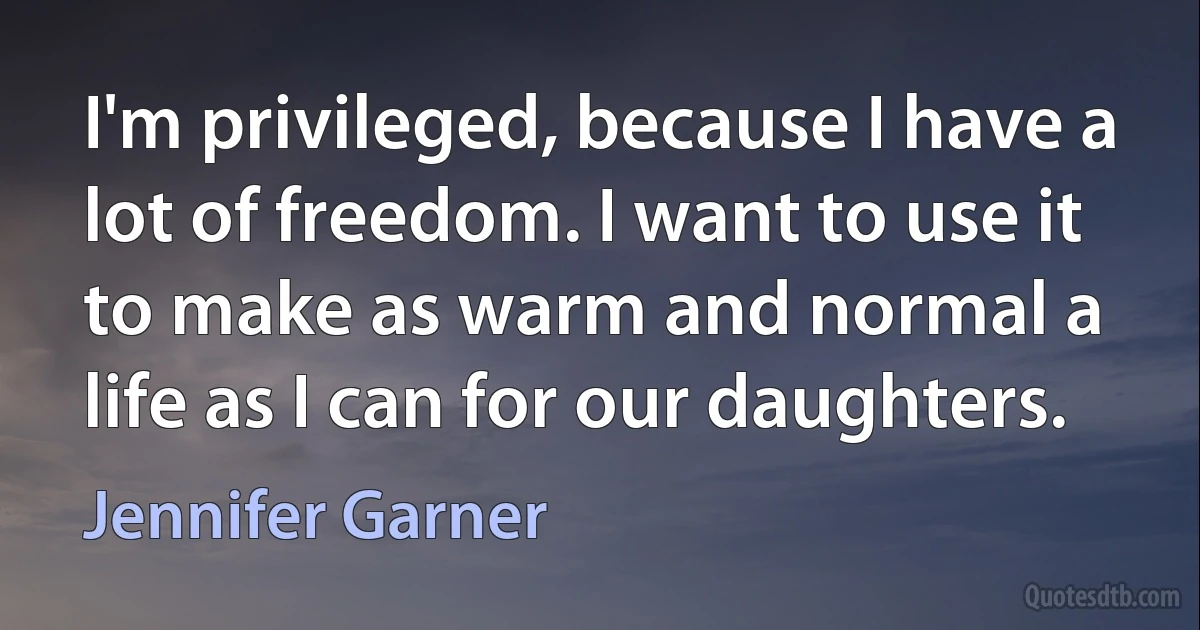 I'm privileged, because I have a lot of freedom. I want to use it to make as warm and normal a life as I can for our daughters. (Jennifer Garner)