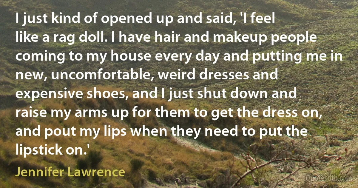 I just kind of opened up and said, 'I feel like a rag doll. I have hair and makeup people coming to my house every day and putting me in new, uncomfortable, weird dresses and expensive shoes, and I just shut down and raise my arms up for them to get the dress on, and pout my lips when they need to put the lipstick on.' (Jennifer Lawrence)