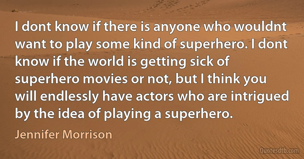 I dont know if there is anyone who wouldnt want to play some kind of superhero. I dont know if the world is getting sick of superhero movies or not, but I think you will endlessly have actors who are intrigued by the idea of playing a superhero. (Jennifer Morrison)