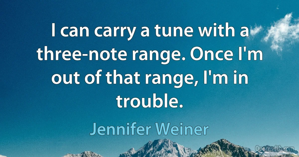 I can carry a tune with a three-note range. Once I'm out of that range, I'm in trouble. (Jennifer Weiner)