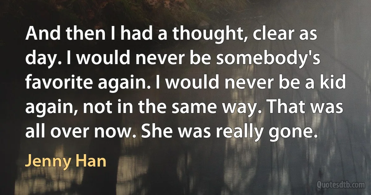 And then I had a thought, clear as day. I would never be somebody's favorite again. I would never be a kid again, not in the same way. That was all over now. She was really gone. (Jenny Han)