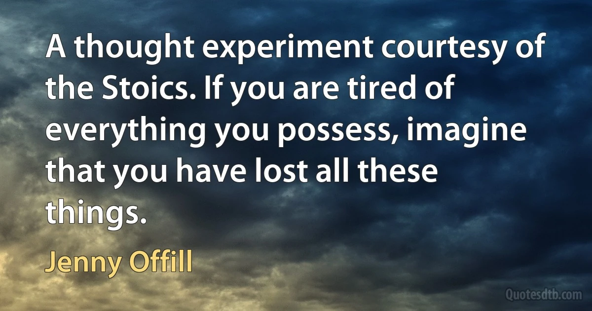 A thought experiment courtesy of the Stoics. If you are tired of everything you possess, imagine that you have lost all these things. (Jenny Offill)