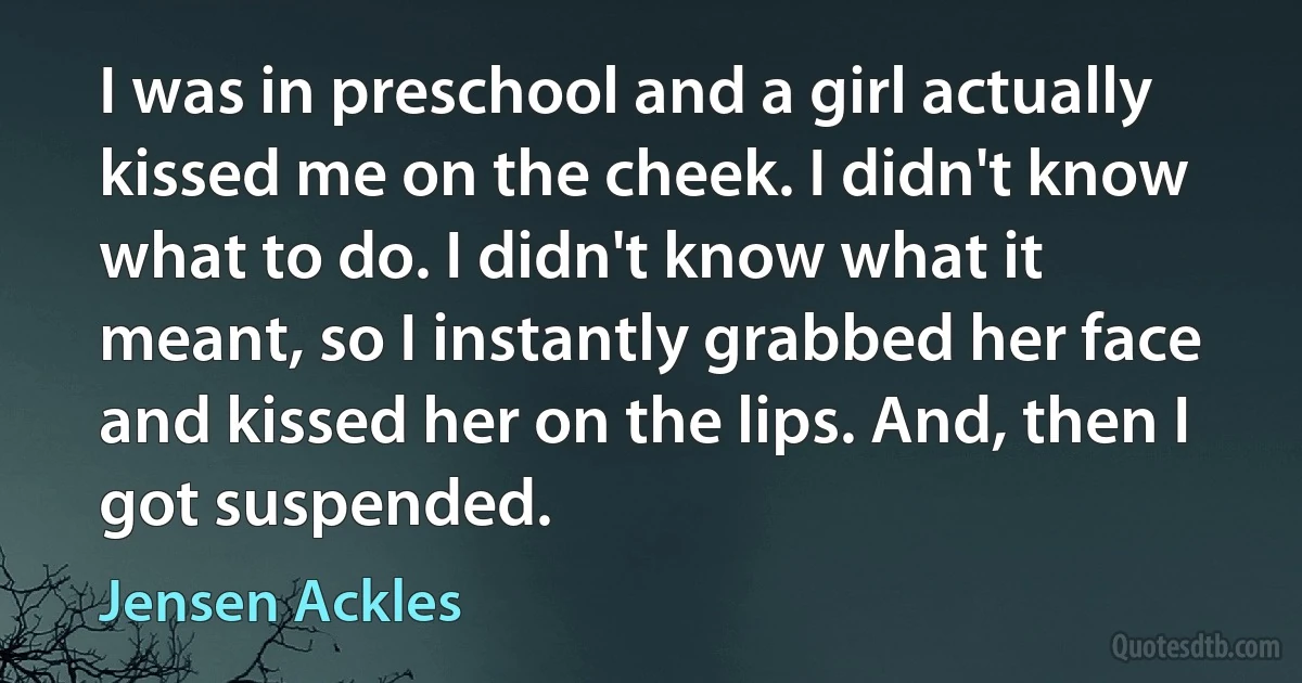 I was in preschool and a girl actually kissed me on the cheek. I didn't know what to do. I didn't know what it meant, so I instantly grabbed her face and kissed her on the lips. And, then I got suspended. (Jensen Ackles)