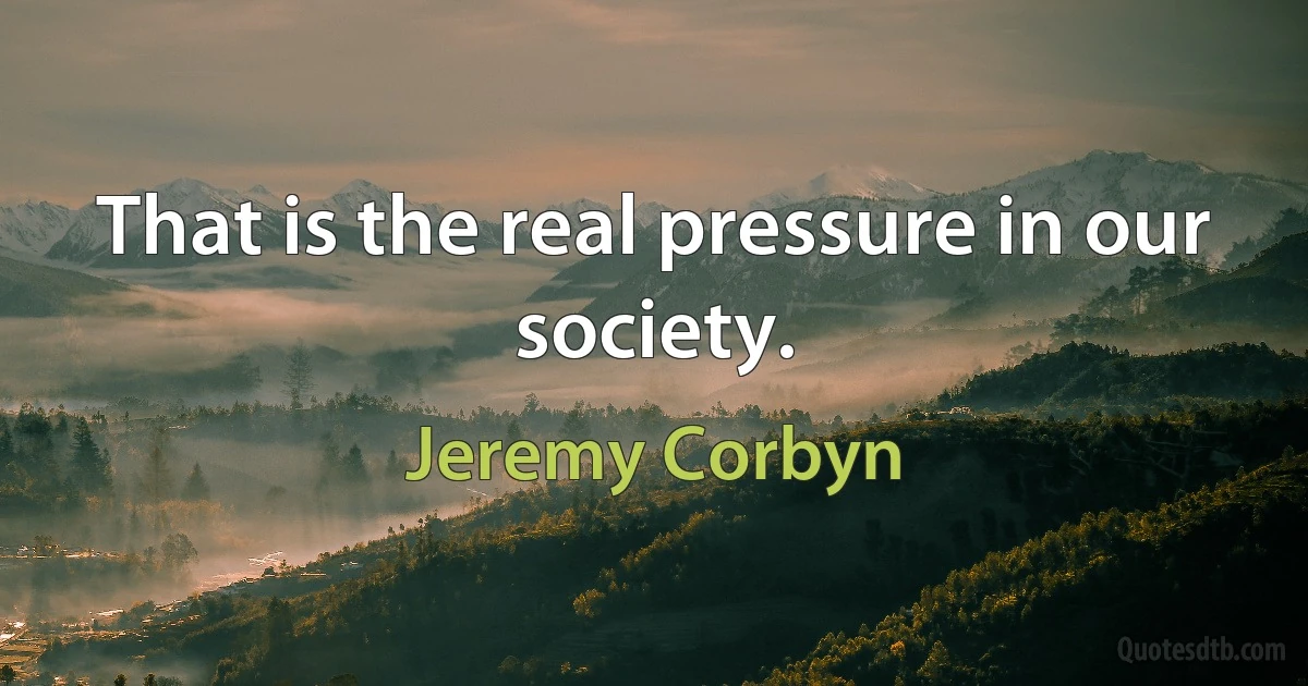 That is the real pressure in our society. (Jeremy Corbyn)