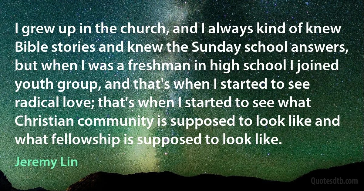 I grew up in the church, and I always kind of knew Bible stories and knew the Sunday school answers, but when I was a freshman in high school I joined youth group, and that's when I started to see radical love; that's when I started to see what Christian community is supposed to look like and what fellowship is supposed to look like. (Jeremy Lin)