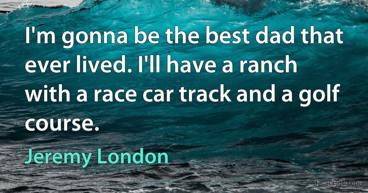 I'm gonna be the best dad that ever lived. I'll have a ranch with a race car track and a golf course. (Jeremy London)