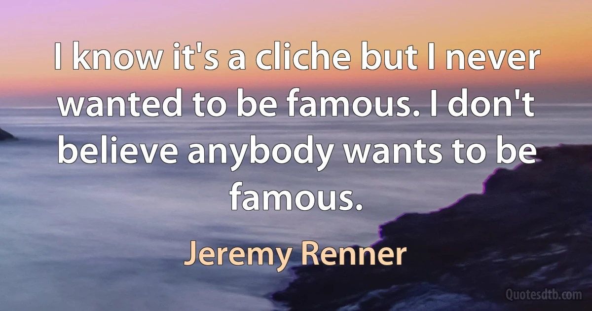 I know it's a cliche but I never wanted to be famous. I don't believe anybody wants to be famous. (Jeremy Renner)