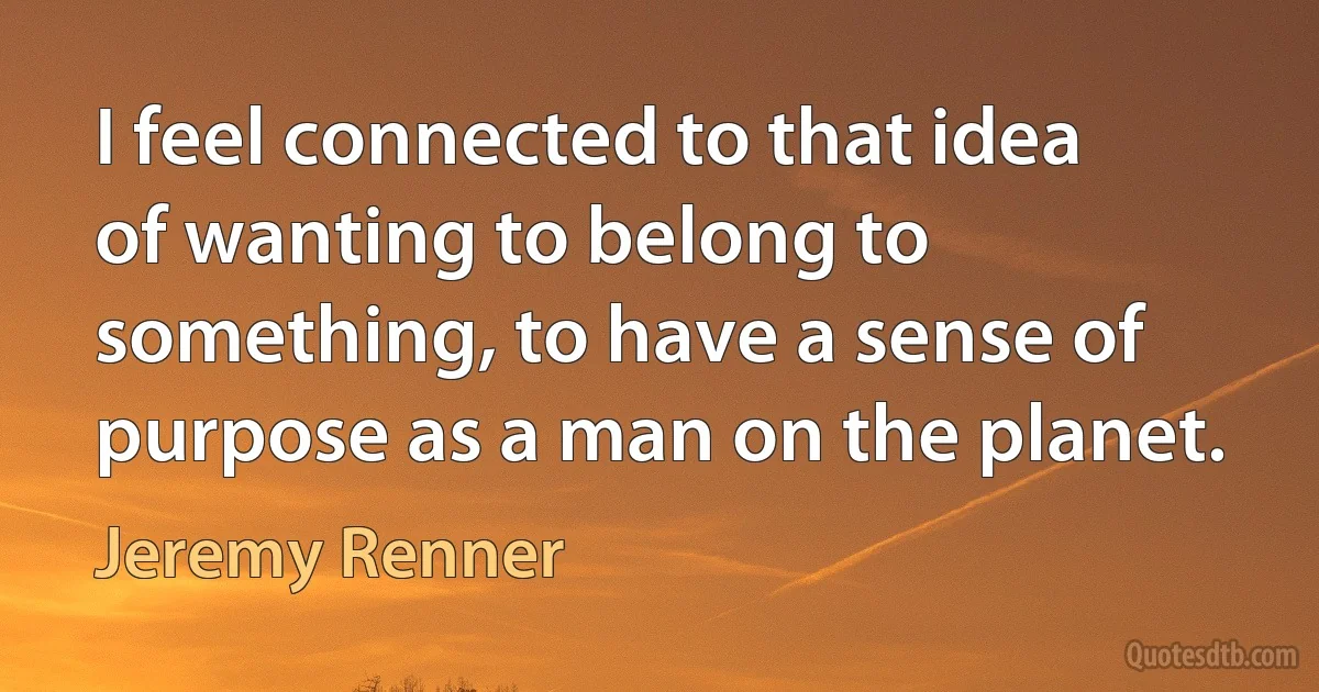 I feel connected to that idea of wanting to belong to something, to have a sense of purpose as a man on the planet. (Jeremy Renner)