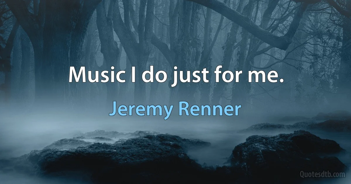 Music I do just for me. (Jeremy Renner)