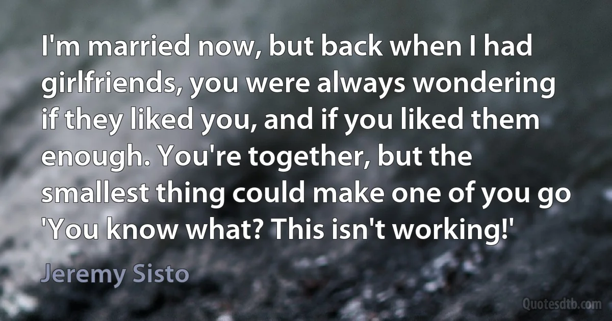 I'm married now, but back when I had girlfriends, you were always wondering if they liked you, and if you liked them enough. You're together, but the smallest thing could make one of you go 'You know what? This isn't working!' (Jeremy Sisto)