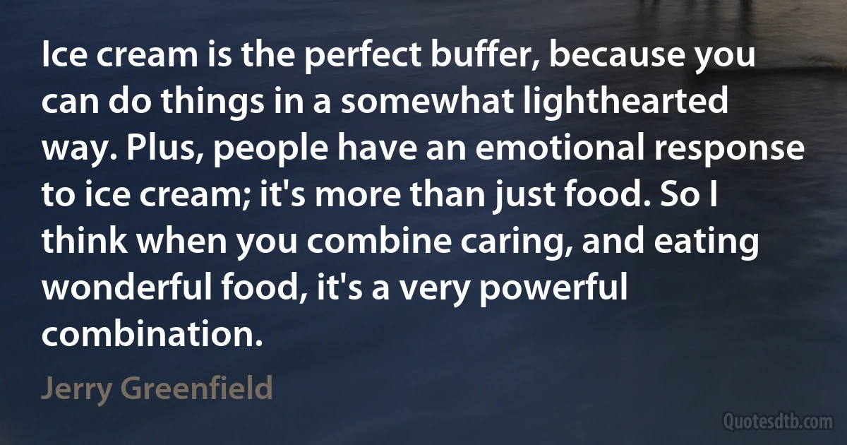 Ice cream is the perfect buffer, because you can do things in a somewhat lighthearted way. Plus, people have an emotional response to ice cream; it's more than just food. So I think when you combine caring, and eating wonderful food, it's a very powerful combination. (Jerry Greenfield)