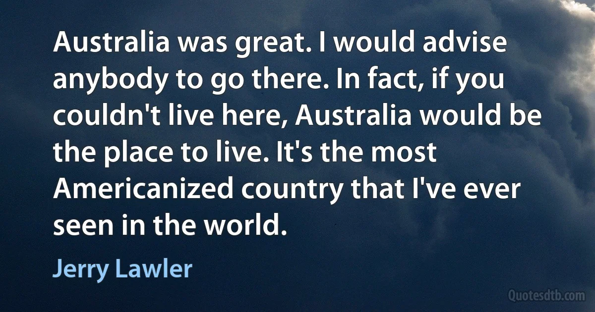 Australia was great. I would advise anybody to go there. In fact, if you couldn't live here, Australia would be the place to live. It's the most Americanized country that I've ever seen in the world. (Jerry Lawler)