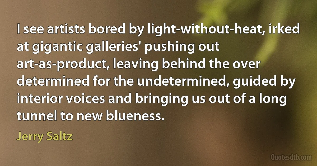 I see artists bored by light-without-heat, irked at gigantic galleries' pushing out art-as-product, leaving behind the over determined for the undetermined, guided by interior voices and bringing us out of a long tunnel to new blueness. (Jerry Saltz)